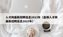人才网最新招聘信息2023年（盘锦人才网最新招聘信息2023年）